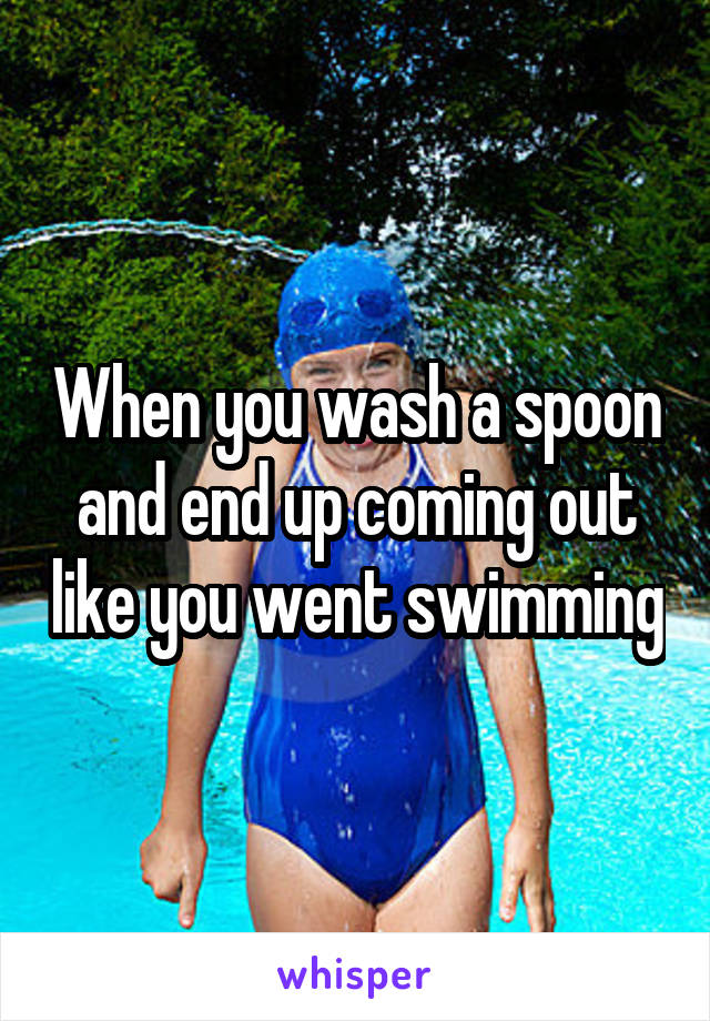 When you wash a spoon and end up coming out like you went swimming