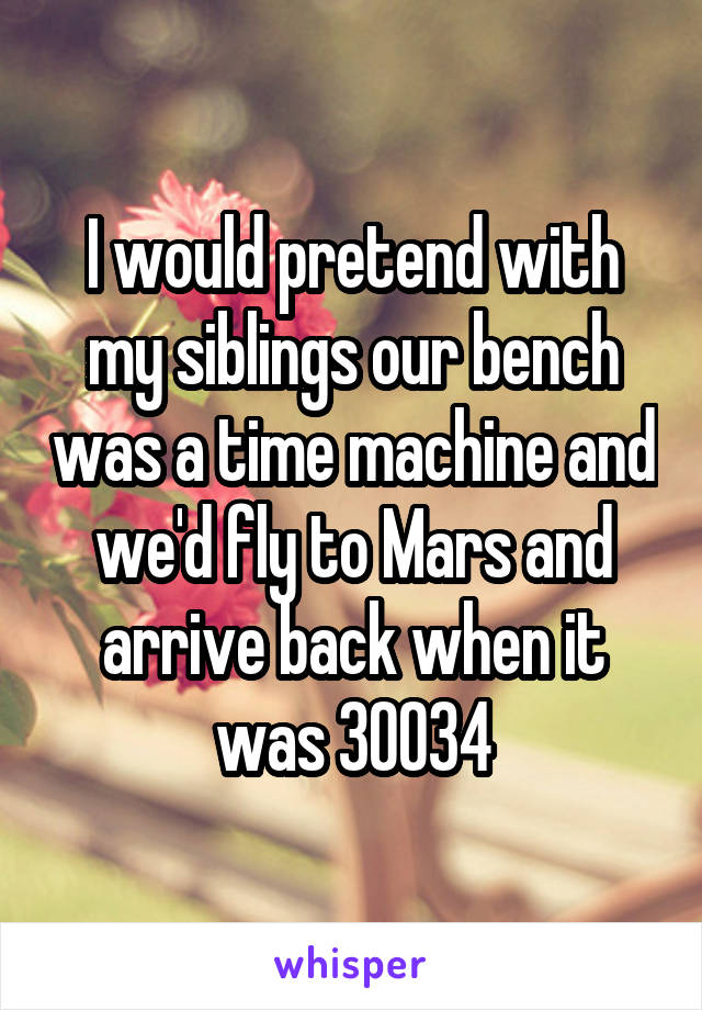 I would pretend with my siblings our bench was a time machine and we'd fly to Mars and arrive back when it was 30034