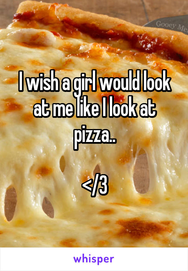 I wish a girl would look at me like I look at pizza..

</3