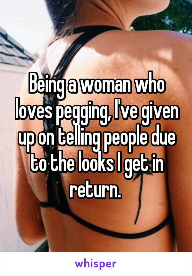 Being a woman who loves pegging, I've given up on telling people due to the looks I get in return. 