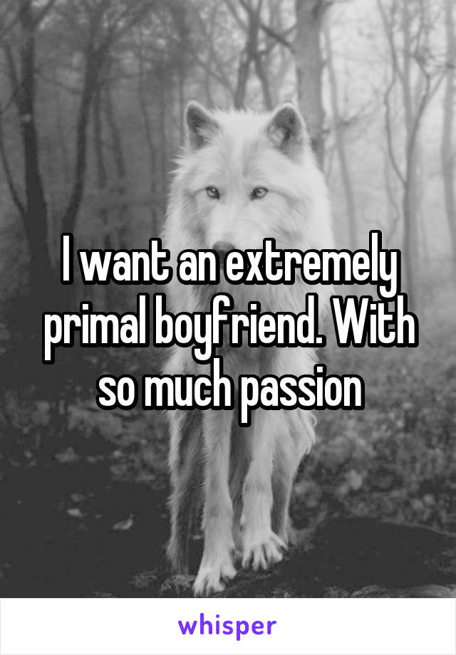 I want an extremely primal boyfriend. With so much passion