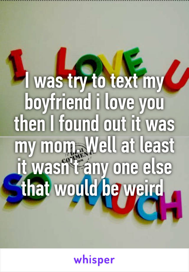 I was try to text my boyfriend i love you then I found out it was my mom. Well at least it wasn't any one else that would be weird 