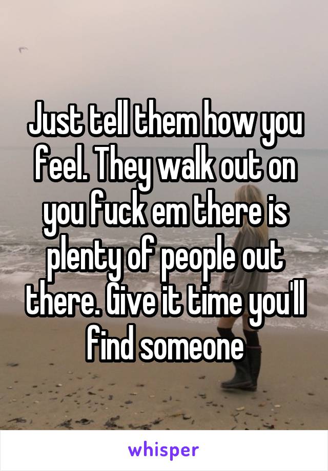 Just tell them how you feel. They walk out on you fuck em there is plenty of people out there. Give it time you'll find someone