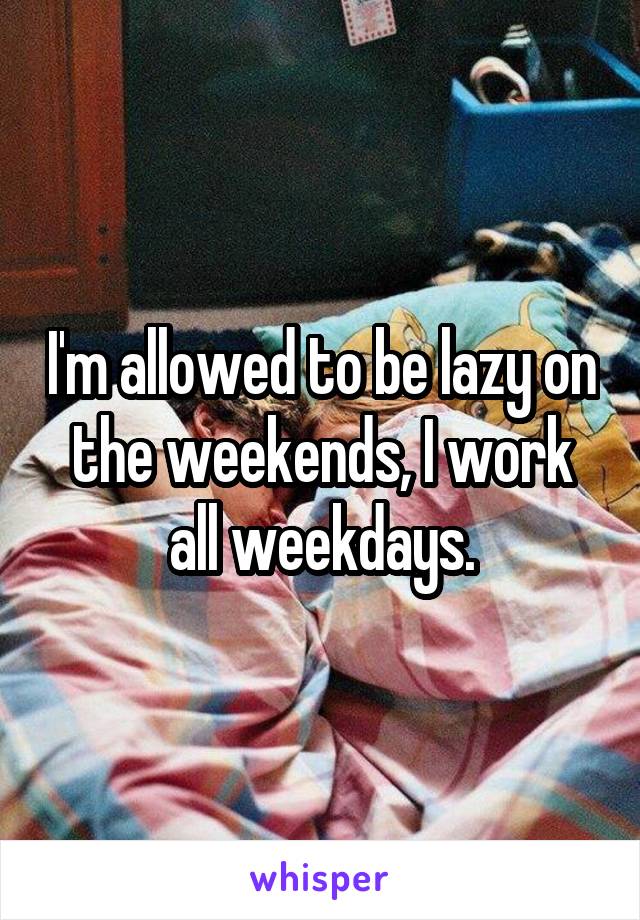 I'm allowed to be lazy on the weekends, I work all weekdays.