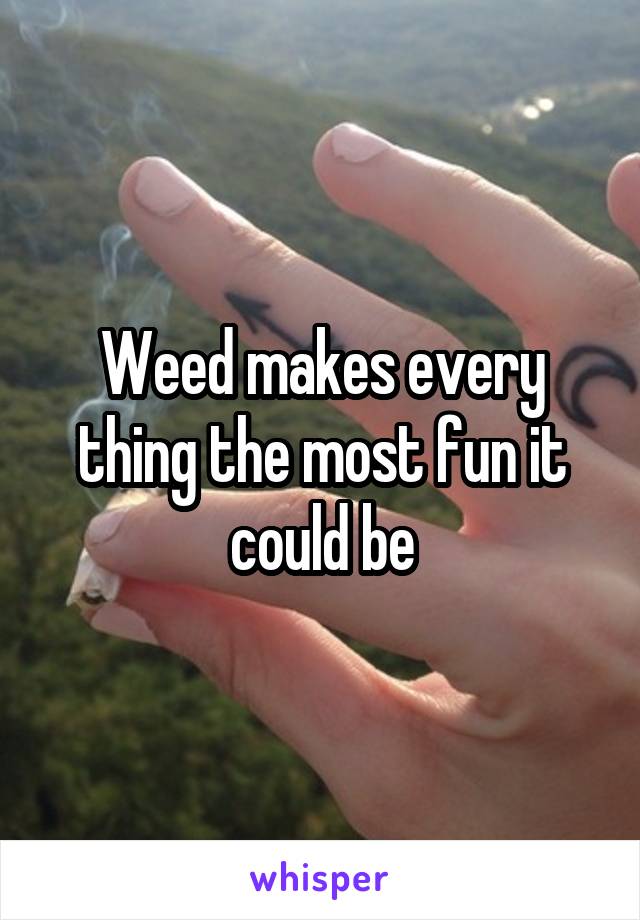 Weed makes every thing the most fun it could be