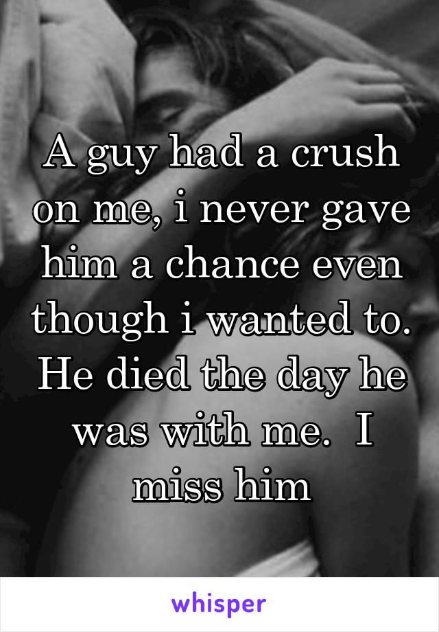 A guy had a crush on me, i never gave him a chance even though i wanted to. He died the day he was with me.  I miss him