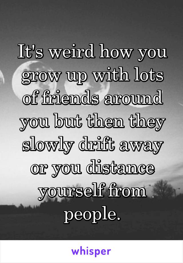 It's weird how you grow up with lots of friends around you but then they slowly drift away or you distance yourself from people.