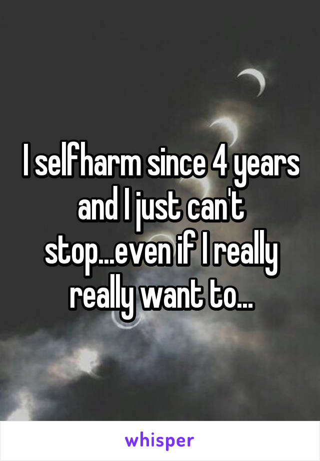 I selfharm since 4 years and I just can't stop...even if I really really want to...