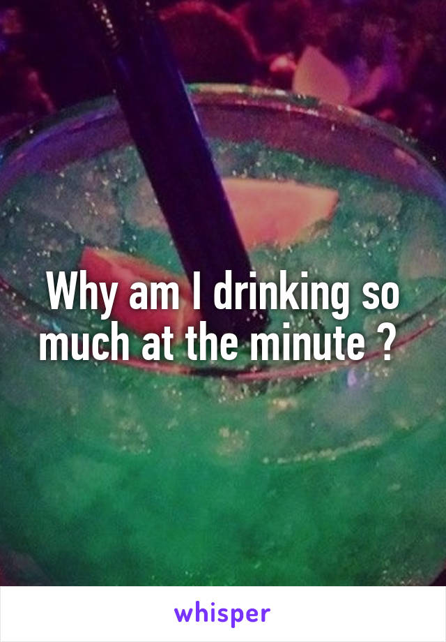 Why am I drinking so much at the minute ? 