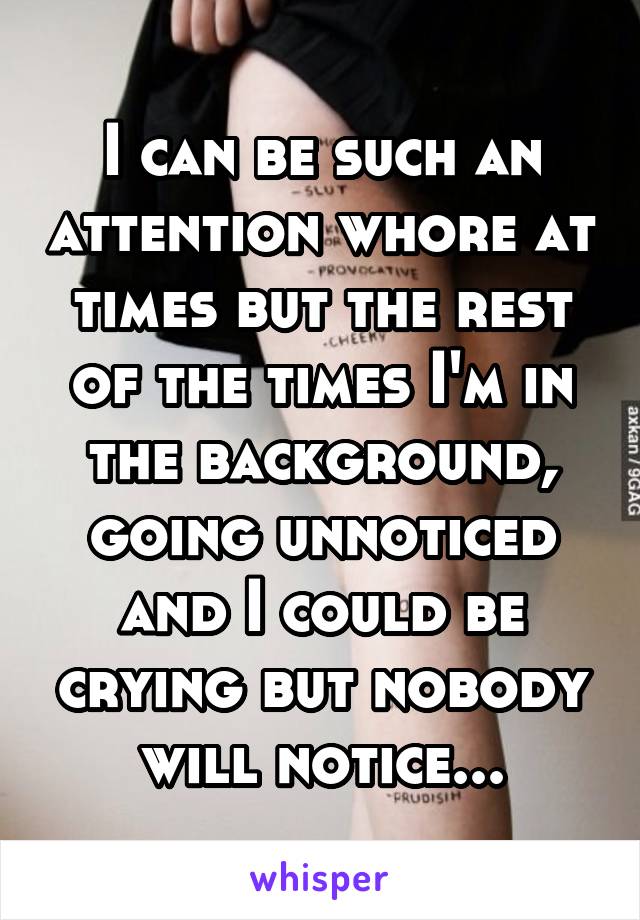 I can be such an attention whore at times but the rest of the times I'm in the background, going unnoticed and I could be crying but nobody will notice...