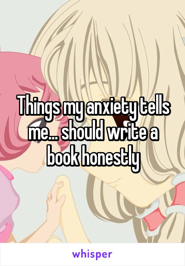 Things my anxiety tells me... should write a book honestly