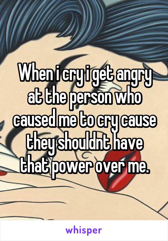 When i cry i get angry at the person who caused me to cry cause they shouldnt have that power over me.