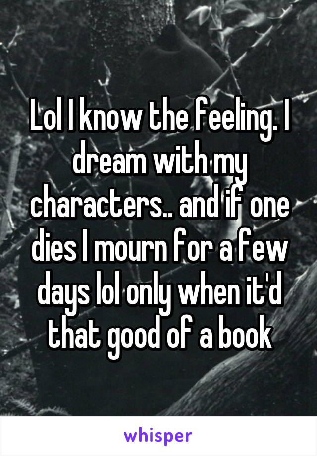 Lol I know the feeling. I dream with my characters.. and if one dies I mourn for a few days lol only when it'd that good of a book