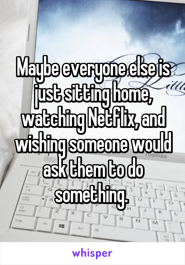 Maybe everyone else is just sitting home, watching Netflix, and wishing someone would ask them to do something. 