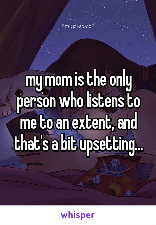 my mom is the only person who listens to me to an extent, and that's a bit upsetting...