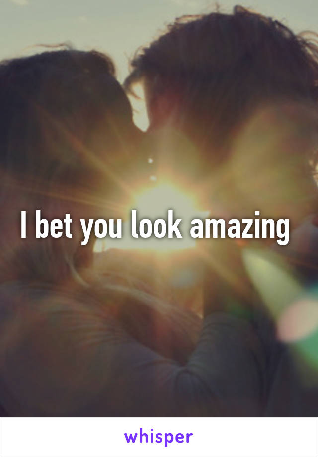 I bet you look amazing 