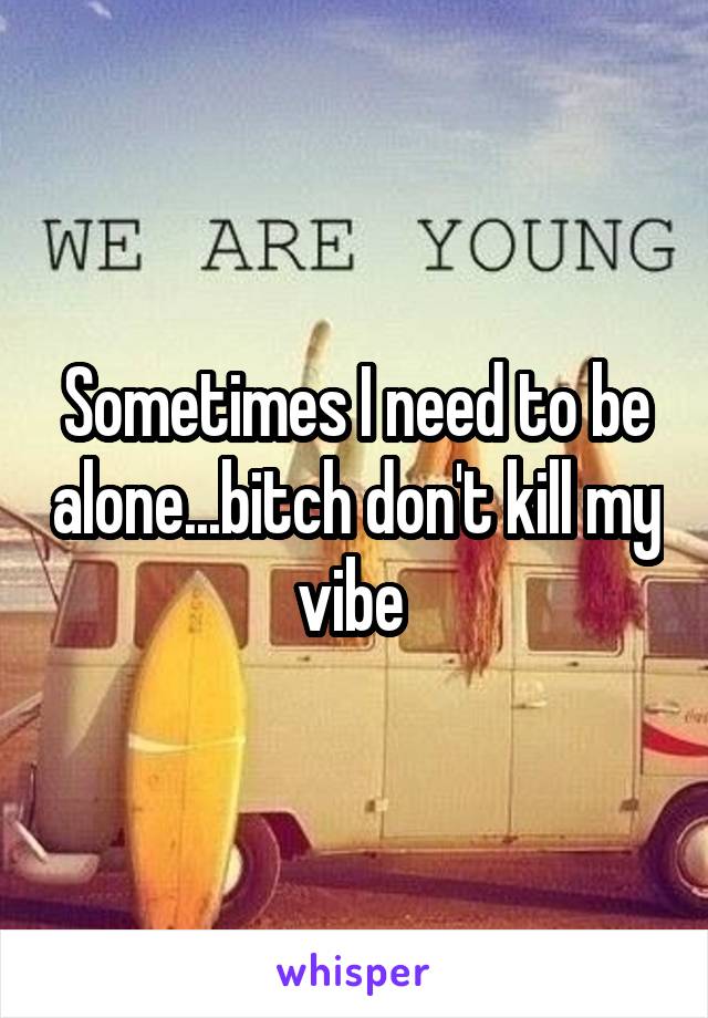 Sometimes I need to be alone...bitch don't kill my vibe 