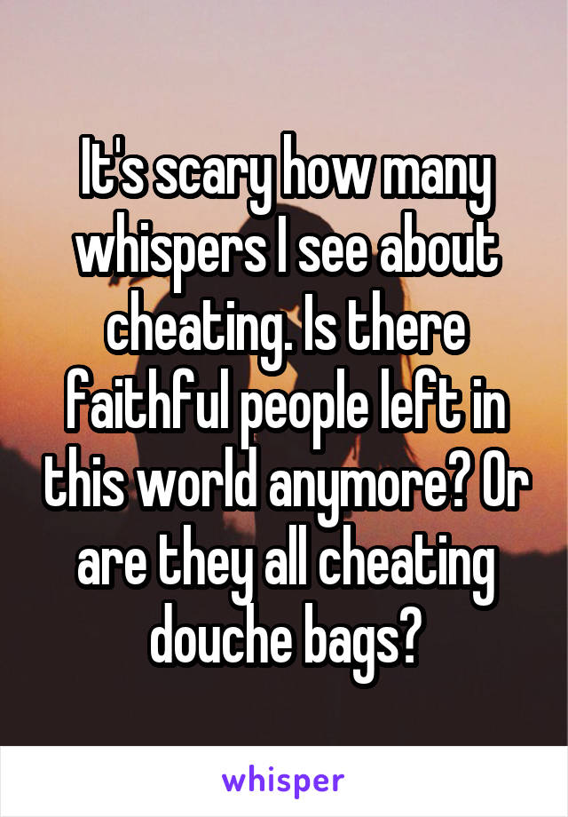 It's scary how many whispers I see about cheating. Is there faithful people left in this world anymore? Or are they all cheating douche bags?