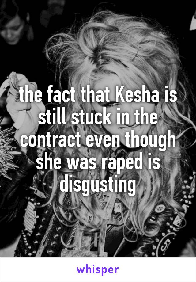 the fact that Kesha is still stuck in the contract even though she was raped is disgusting