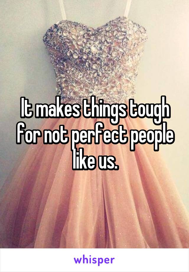 It makes things tough for not perfect people like us.