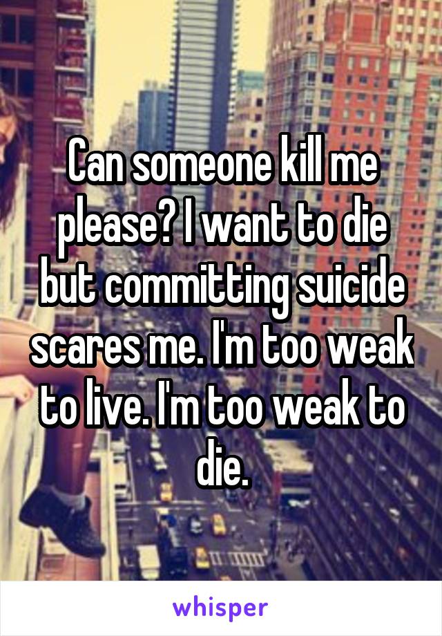 Can someone kill me please? I want to die but committing suicide scares me. I'm too weak to live. I'm too weak to die.