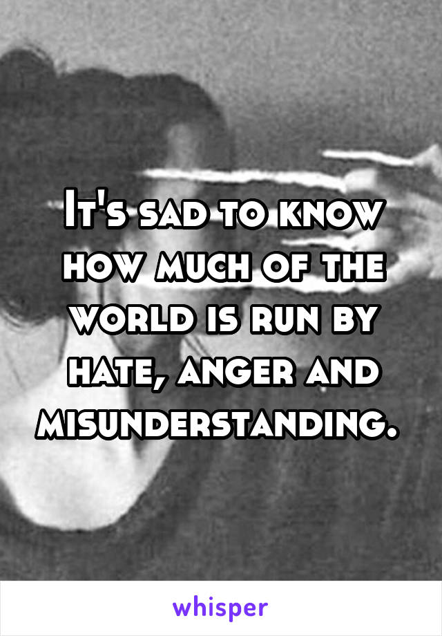 It's sad to know how much of the world is run by hate, anger and misunderstanding. 