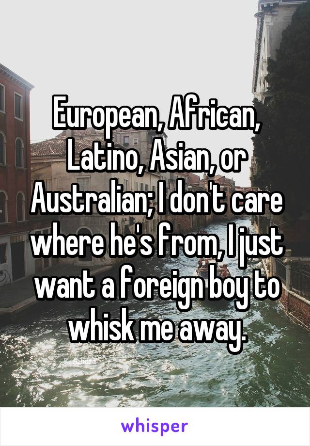 European, African, Latino, Asian, or Australian; I don't care where he's from, I just want a foreign boy to whisk me away.