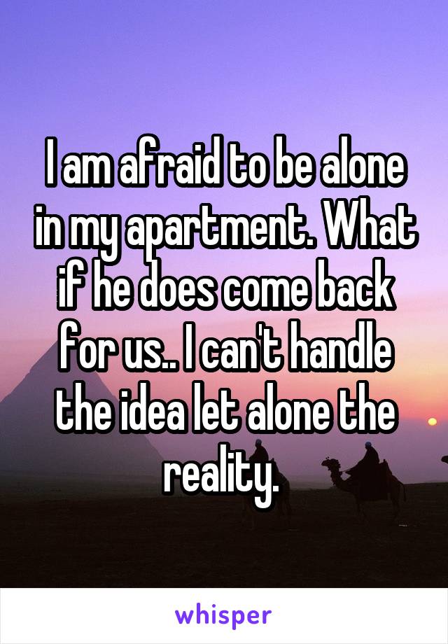 I am afraid to be alone in my apartment. What if he does come back for us.. I can't handle the idea let alone the reality. 