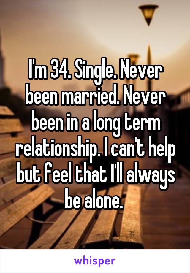 I'm 34. Single. Never been married. Never been in a long term relationship. I can't help but feel that I'll always be alone. 