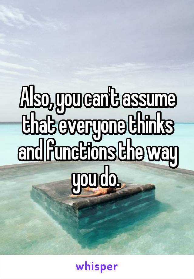 Also, you can't assume that everyone thinks and functions the way you do. 