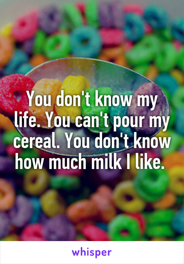 You don't know my life. You can't pour my cereal. You don't know how much milk I like. 