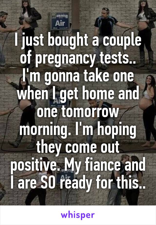 I just bought a couple of pregnancy tests.. I'm gonna take one when I get home and one tomorrow morning. I'm hoping they come out positive. My fiance and I are SO ready for this..