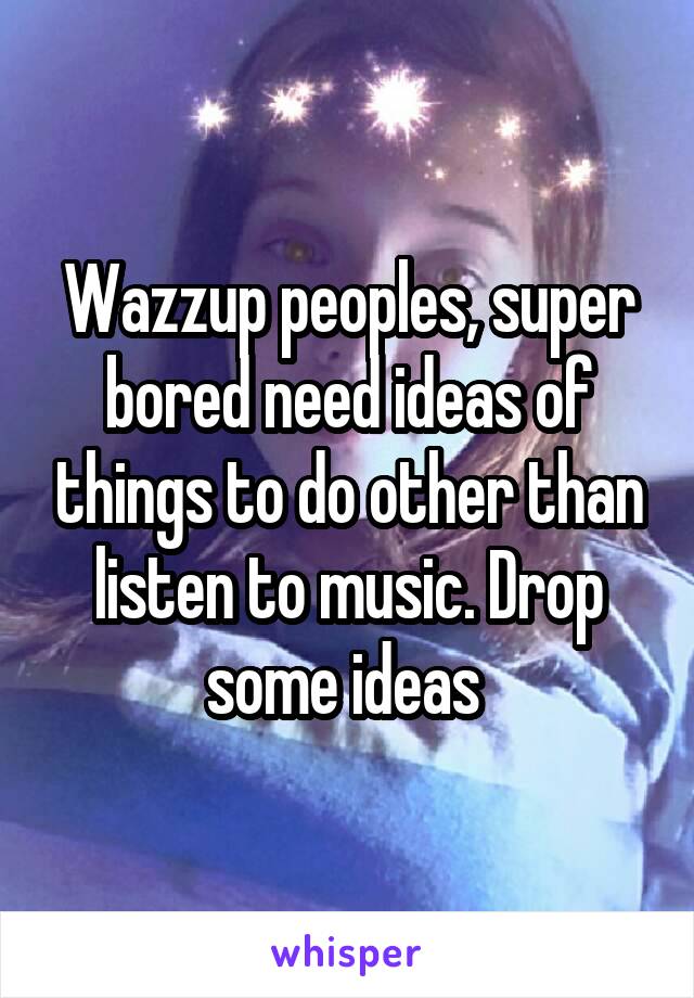 Wazzup peoples, super bored need ideas of things to do other than listen to music. Drop some ideas 