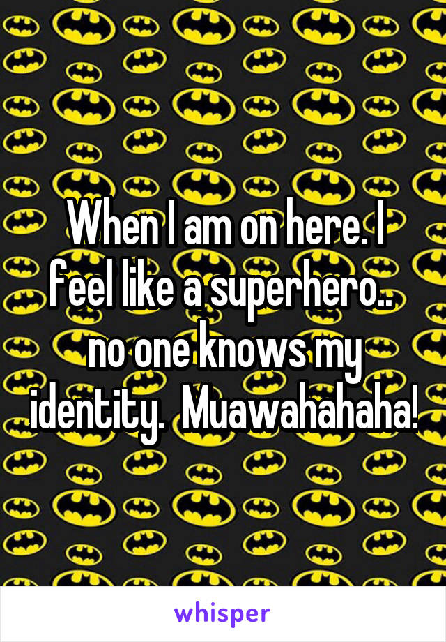 When I am on here. I feel like a superhero..  no one knows my identity.  Muawahahaha!