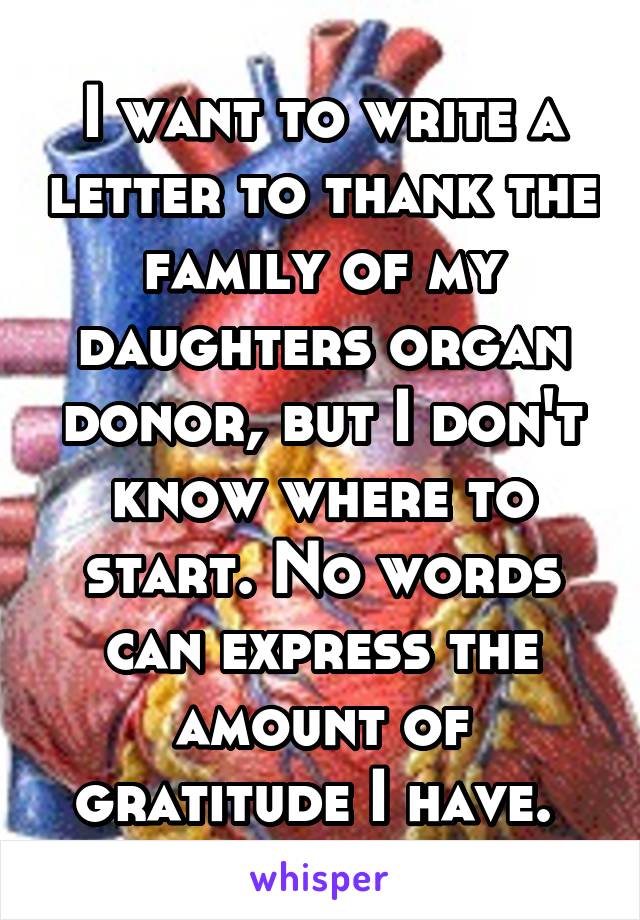 I want to write a letter to thank the family of my daughters organ donor, but I don't know where to start. No words can express the amount of gratitude I have. 