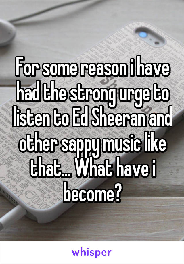 For some reason i have had the strong urge to listen to Ed Sheeran and other sappy music like that... What have i become?