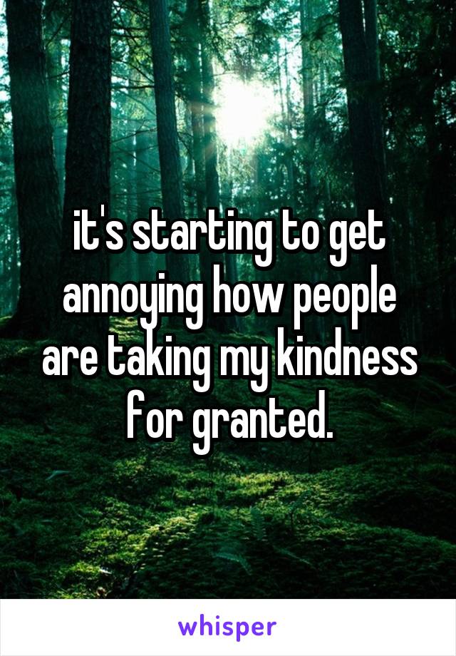 it's starting to get annoying how people are taking my kindness for granted.