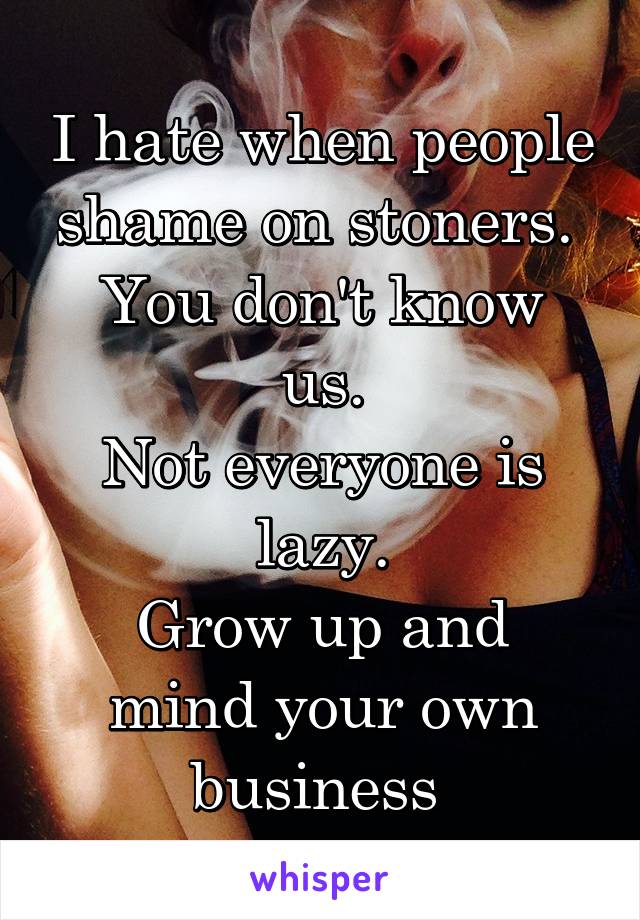 I hate when people shame on stoners. 
You don't know us.
Not everyone is lazy.
Grow up and mind your own business 