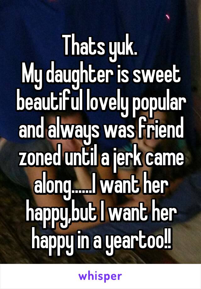 Thats yuk. 
My daughter is sweet beautiful lovely popular and always was friend zoned until a jerk came along......I want her happy,but I want her happy in a yeartoo!!