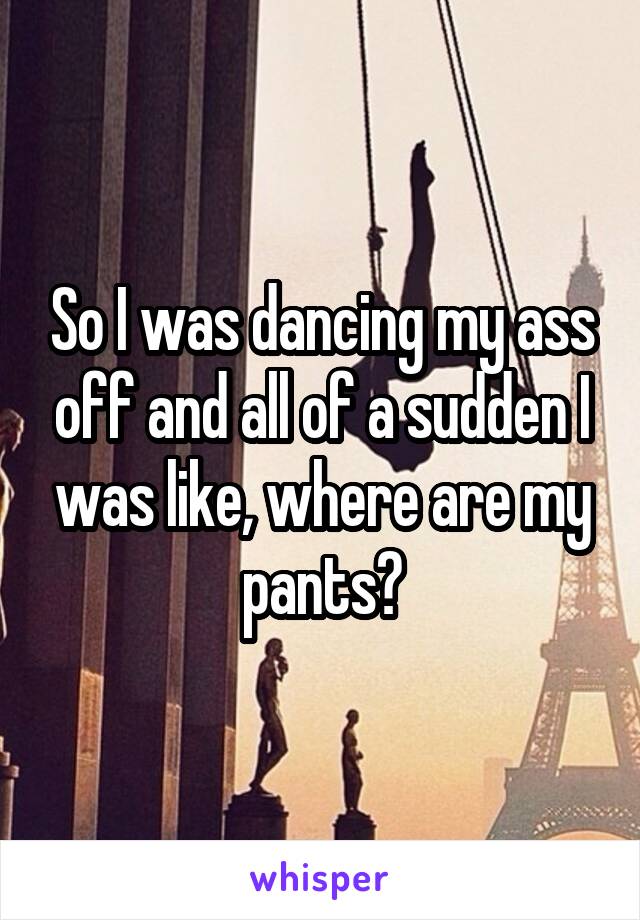 So I was dancing my ass off and all of a sudden I was like, where are my pants?