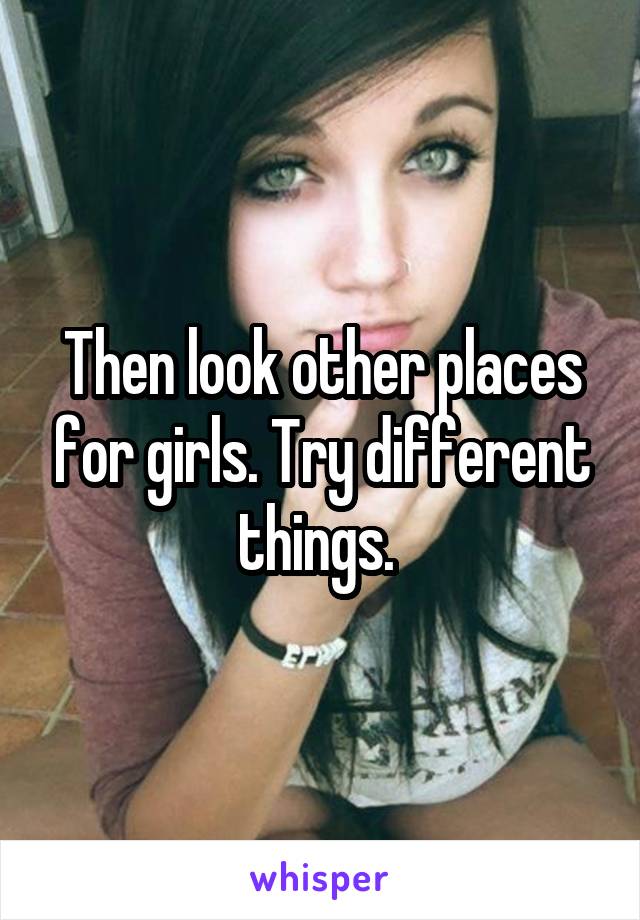 Then look other places for girls. Try different things. 