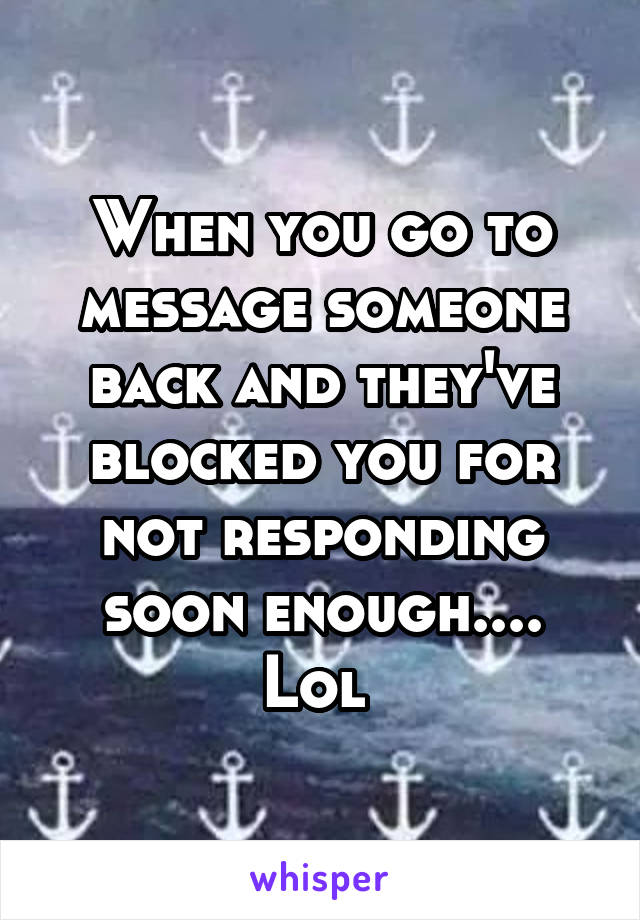 When you go to message someone back and they've blocked you for not responding soon enough.... Lol 