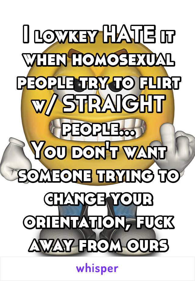 I lowkey HATE it when homosexual people try to flirt w/ STRAIGHT people...
You don't want someone trying to change your orientation, fuck away from ours