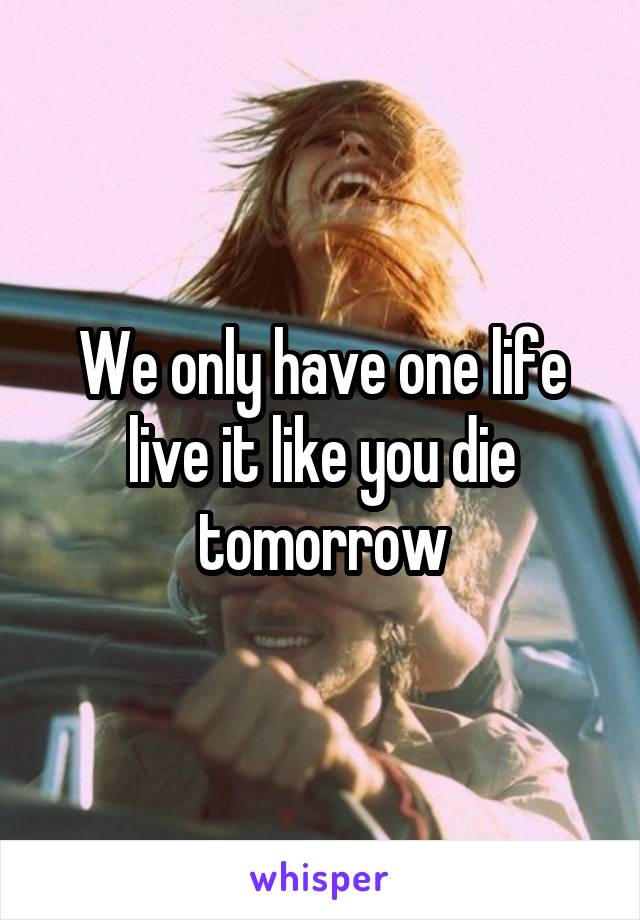 We only have one life live it like you die tomorrow