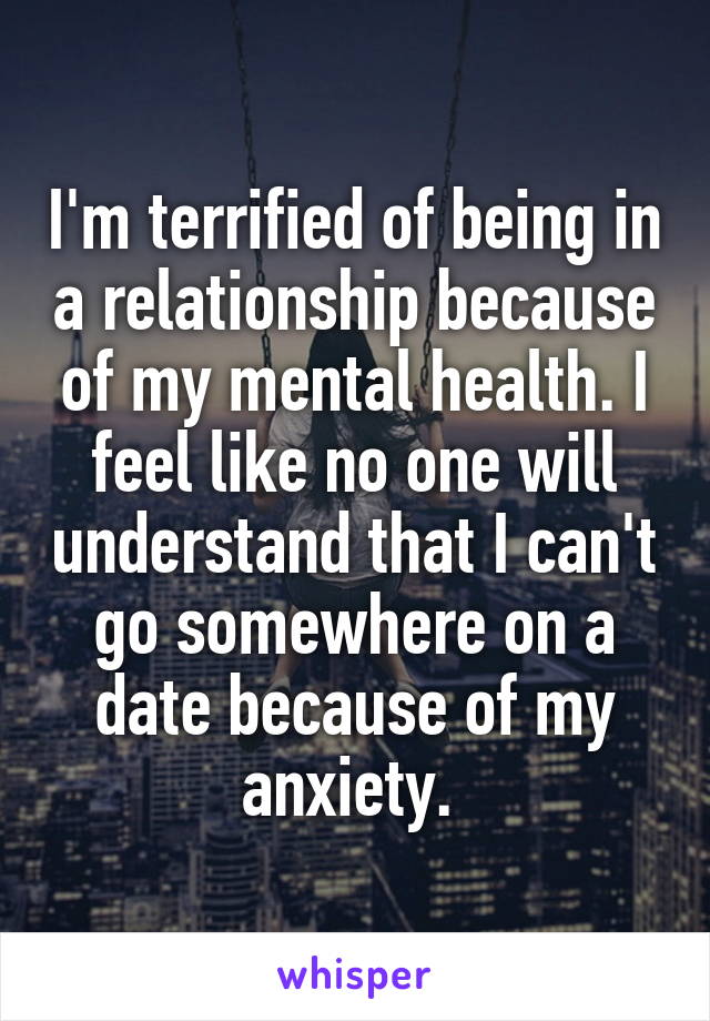 I'm terrified of being in a relationship because of my mental health. I feel like no one will understand that I can't go somewhere on a date because of my anxiety. 