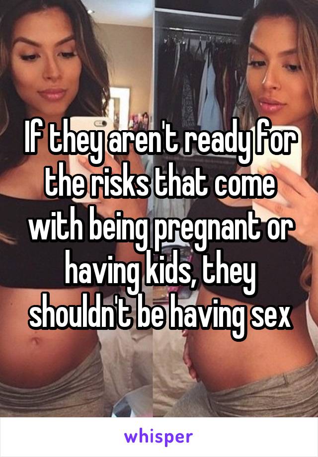 If they aren't ready for the risks that come with being pregnant or having kids, they shouldn't be having sex