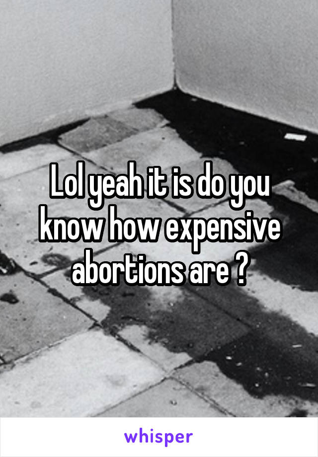 Lol yeah it is do you know how expensive abortions are ?