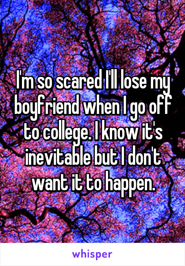 I'm so scared I'll lose my boyfriend when I go off to college. I know it's inevitable but I don't want it to happen.