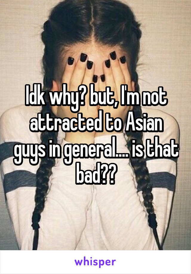 Idk why? but, I'm not attracted to Asian guys in general.... is that bad??