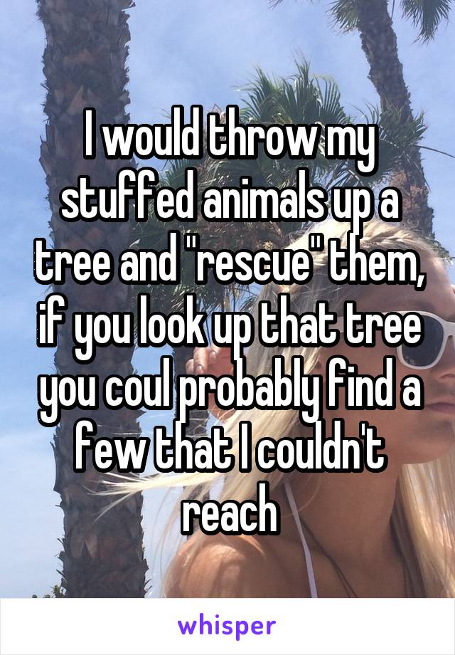 I would throw my stuffed animals up a tree and "rescue" them, if you look up that tree you coul probably find a few that I couldn't reach
